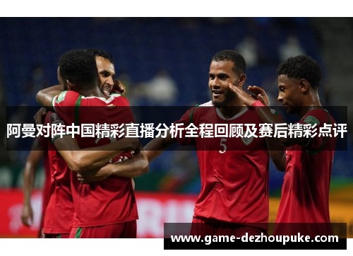阿曼对阵中国精彩直播分析全程回顾及赛后精彩点评